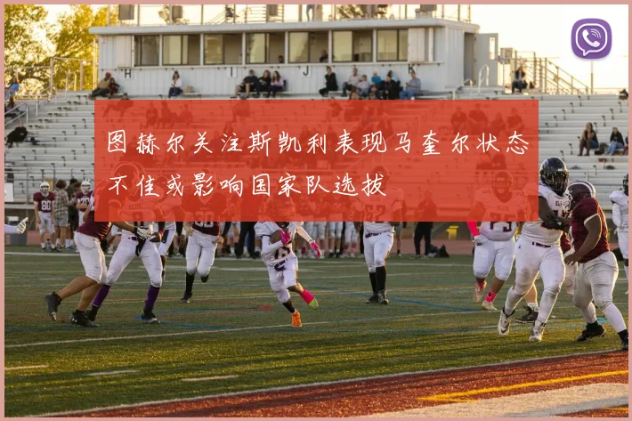 图赫尔关注斯凯利表现马奎尔状态不佳或影响国家队选拔