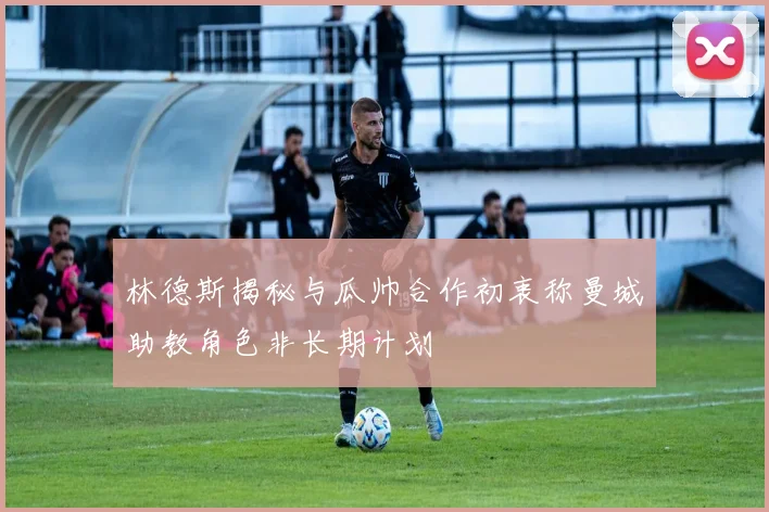 林德斯揭秘与瓜帅合作初衷称曼城助教角色非长期计划