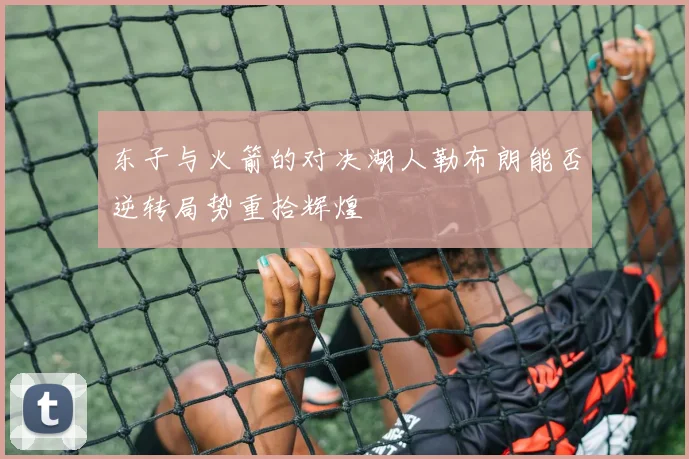 东子与火箭的对决湖人勒布朗能否逆转局势重拾辉煌