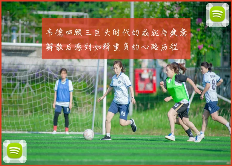 韦德回顾三巨头时代的成就与疲惫解散后感到如释重负的心路历程
