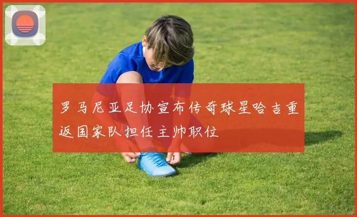 罗马尼亚足协宣布传奇球星哈吉重返国家队担任主帅职位
