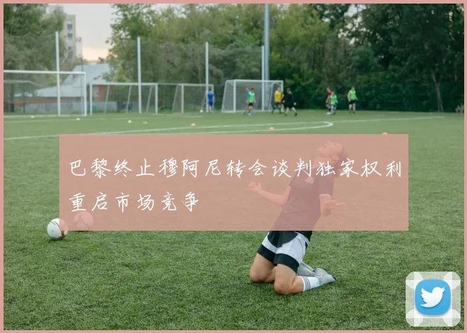 巴黎终止穆阿尼转会谈判独家权利重启市场竞争