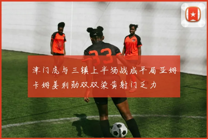 津门虎与三镇上半场战成平局亚姆卡姆姜利勋双双染黄射门乏力