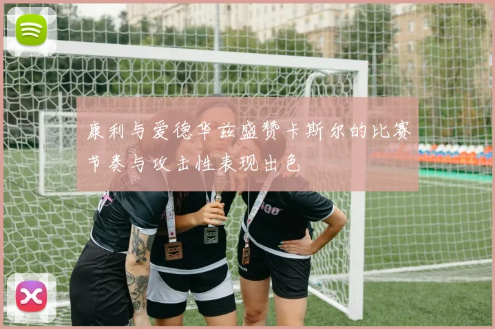 康利与爱德华兹盛赞卡斯尔的比赛节奏与攻击性表现出色