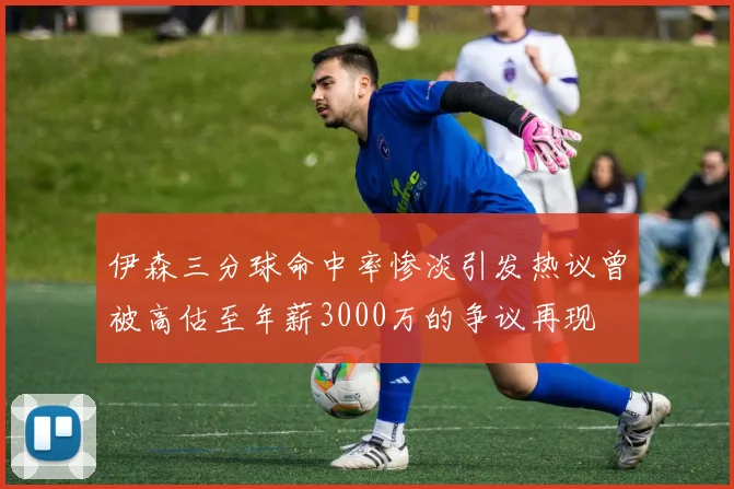 伊森三分球命中率惨淡引发热议曾被高估至年薪3000万的争议再现