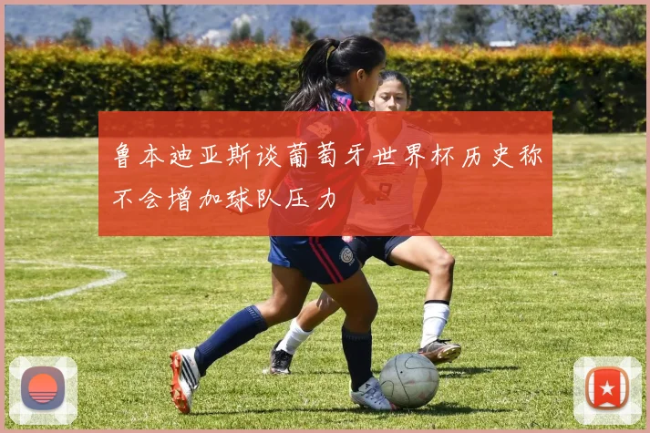 鲁本迪亚斯谈葡萄牙世界杯历史称不会增加球队压力