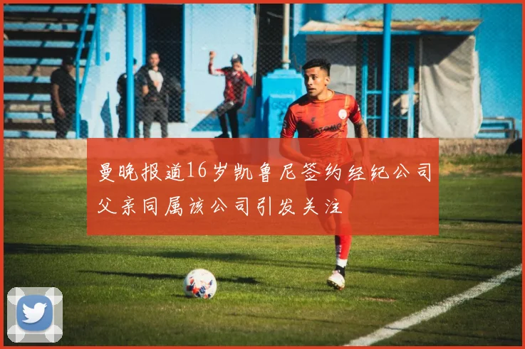 曼晚报道16岁凯鲁尼签约经纪公司父亲同属该公司引发关注