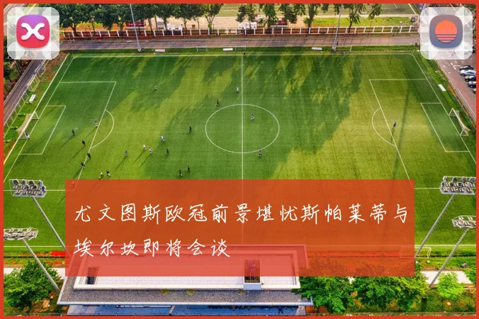 尤文图斯欧冠前景堪忧斯帕莱蒂与埃尔坎即将会谈