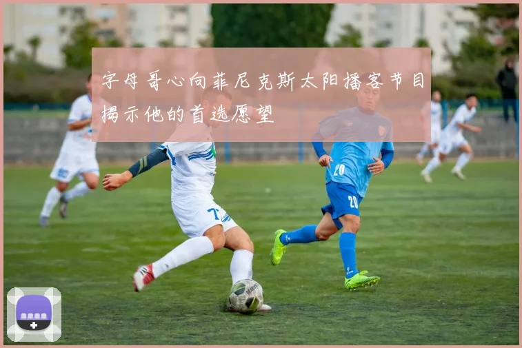 字母哥心向菲尼克斯太阳播客节目揭示他的首选愿望