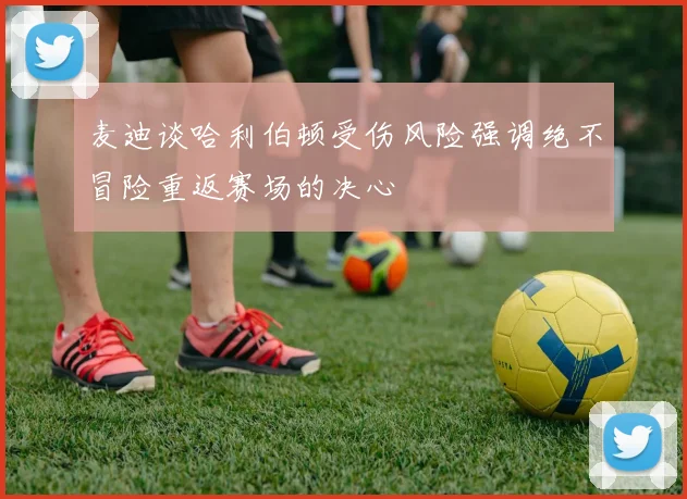 麦迪谈哈利伯顿受伤风险强调绝不冒险重返赛场的决心