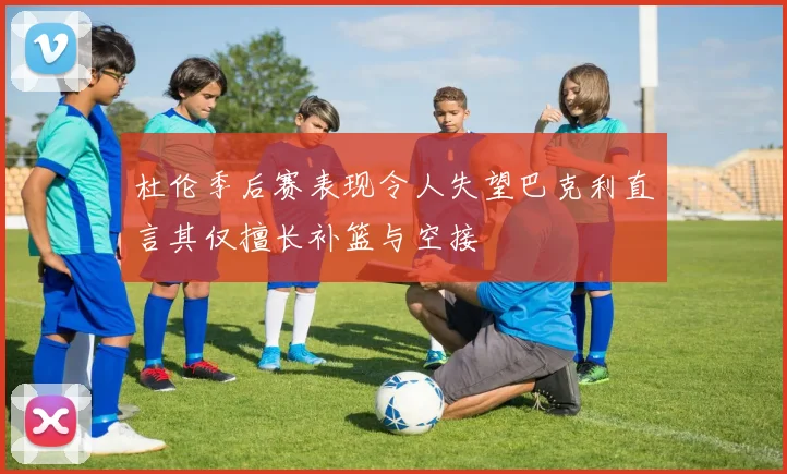 杜伦季后赛表现令人失望巴克利直言其仅擅长补篮与空接