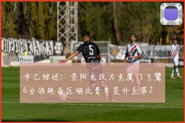 中乙综述：贵阳竞技力克厦门飞鹭6分领跑南区湖北青年星升至第2