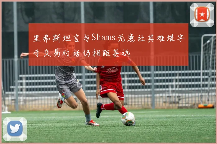 里弗斯坦言与Shams无意让其难堪字母交易对话仍相距甚远