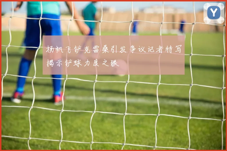 杨帆飞铲克雷桑引发争议记者特写揭示铲球力度之狠