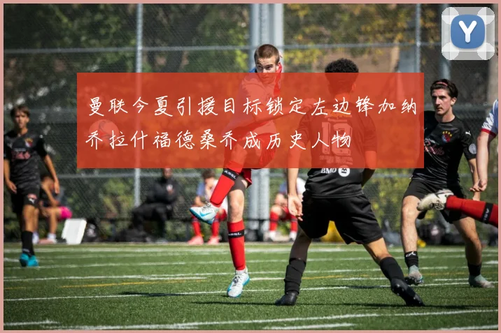 曼联今夏引援目标锁定左边锋加纳乔拉什福德桑乔成历史人物