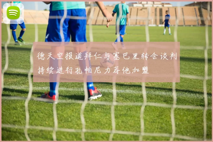 德天空报道拜仁与塞巴里转会谈判持续进行孔帕尼力荐他加盟