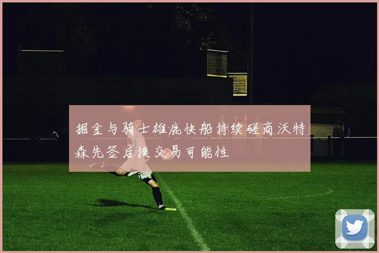 掘金与骑士雄鹿快船持续磋商沃特森先签后换交易可能性